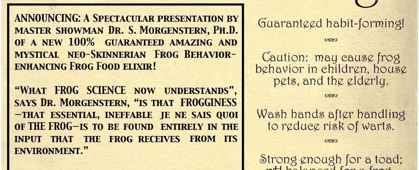 ANNOUNCING: A spectacular presentation by master showman Dr. S. Morgenstern, Ph.D. of a new 100% guaranteed amazing and mystical neo-Kinnerian Frog-Behavior-enhancing Frog Food elixir! • “What FROG SCIENCE now understands”, says Dr. Morgenstern, “is that FROGGINESS—that essential, ineffable, je ne sais quois of THE FROG—is to be found entirely in the input that the frog receives from its environment.” • Dr. S. Morgentern’s 100% Guaranteed Authentic Patented Scientific Frog Food is absolutely packed with jumping, croaking and all the behaviors a happy adult frog needs.