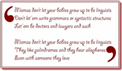 Mommas don’t let your babies grow up to be linguists / Don’t let ‘em write grammars or syntactic structures / Let ‘em be doctors and lawyers and such // Mommas don’t let your babies grow up to be linguists / They like palindromes and they hear allophones / Even with someone they love